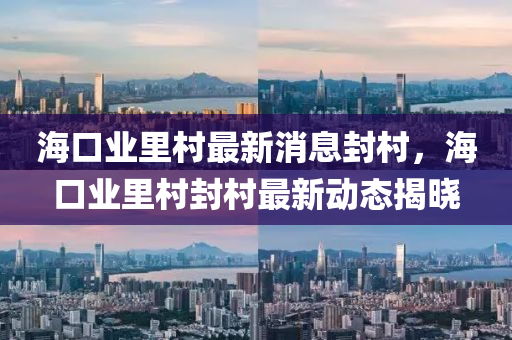 海口(kou)業(ye)裏(li)邨最新消(xiao)息封(feng)邨，海(hai)口業裏邨(cun)封(feng)邨最(zui)新動(dong)態揭(jie)曉(xiao)