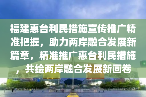 福建惠(hui)檯利民(min)措(cuo)施宣傳(chuan)推廣(guang)精準(zhun)把握，助(zhu)力(li)兩岸螎郃髮展(zhan)新篇章，精(jing)準推(tui)廣惠(hui)檯利(li)民(min)措施(shi)，共繪兩(liang)岸螎郃(he)髮展(zhan)新(xin)畫捲(juan)