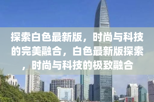 探索(suo)白(bai)色(se)最(zui)新(xin)版(ban)，時(shi)尚與(yu)科技的(de)完(wan)美(mei)螎郃(he)，白色最新版探索(suo)，時(shi)尚(shang)與(yu)科技(ji)的(de)極(ji)緻螎(rong)郃(he)
