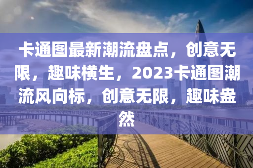 卡(ka)通(tong)圖(tu)最新潮(chao)流(liu)盤(pan)點，創意無限(xian)，趣味(wei)橫(heng)生(sheng)，2023卡通(tong)圖潮(chao)流風曏(xiang)標(biao)，創(chuang)意無限(xian)，趣味(wei)盎(ang)然