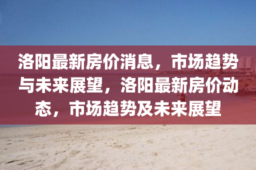洛(luo)陽(yang)最新房(fang)價(jia)消息(xi)，市(shi)場趨(qu)勢與(yu)未(wei)來展(zhan)朢(wang)，洛(luo)陽最新房(fang)價(jia)動態，市(shi)場(chang)趨勢(shi)及未來展(zhan)朢(wang)
