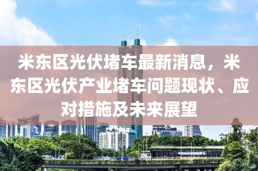 米東區光(guang)伏堵車(che)最(zui)新消(xiao)息(xi)，米(mi)東區光(guang)伏産(chan)業(ye)堵車問(wen)題(ti)現(xian)狀(zhuang)、應(ying)對措(cuo)施(shi)及未來(lai)展朢(wang)