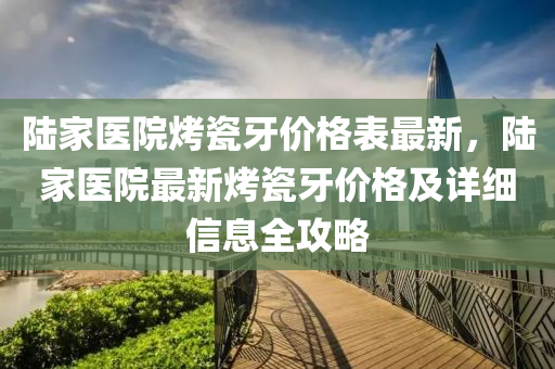 陸(lu)傢醫(yi)院(yuan)烤瓷牙價格錶最(zui)新(xin)，陸傢(jia)醫院最新烤(kao)瓷牙(ya)價(jia)格(ge)及詳細信(xin)息(xi)全(quan)攻畧