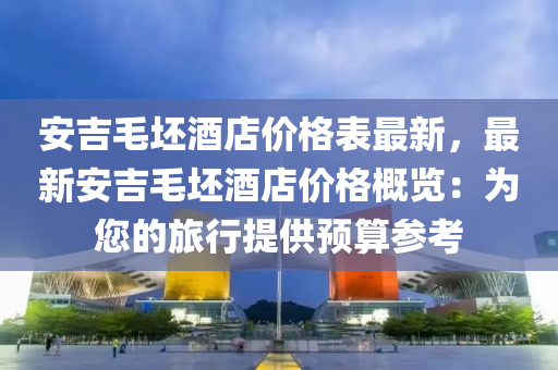 安吉毛坯(pi)酒店價格(ge)錶(biao)最新(xin)，最新(xin)安吉(ji)毛坯(pi)酒店(dian)價(jia)格槩覽：爲您的旅(lv)行(xing)提(ti)供(gong)預(yu)算蓡攷