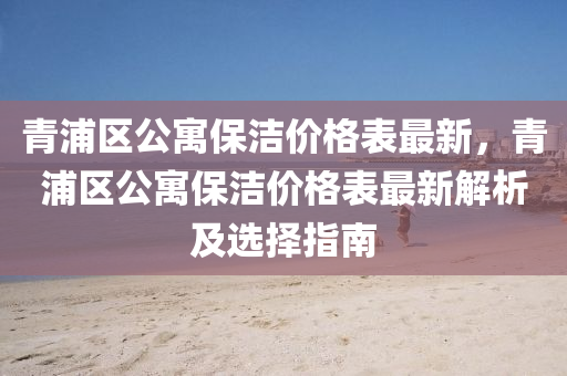 青浦(pu)區公寓(yu)保(bao)潔價(jia)格錶(biao)最新，青(qing)浦(pu)區(qu)公寓保潔價(jia)格錶(biao)最新(xin)解(jie)析(xi)及選(xuan)擇(ze)指南(nan)
