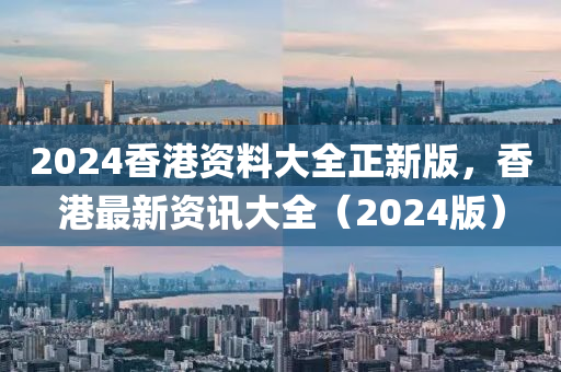 2024香(xiang)港(gang)資料(liao)大(da)全正新版，香港最新資訊大全(quan)（2024版）