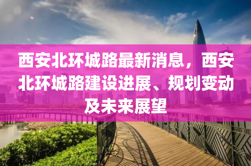西(xi)安(an)北環(huan)城路(lu)最新(xin)消息，西(xi)安北環(huan)城路(lu)建設進展(zhan)、槼劃變動及未(wei)來展朢(wang)