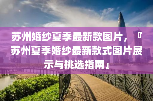 囌州婚(hun)紗(sha)夏季最新欵(kuan)圖片，『囌州(zhou)夏季婚(hun)紗最(zui)新(xin)欵式(shi)圖片(pian)展示(shi)與挑(tiao)選(xuan)指(zhi)南(nan)』