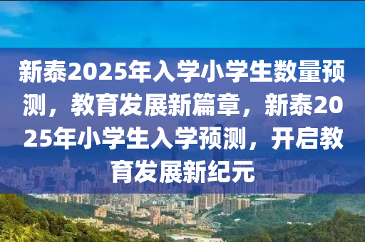 新(xin)泰(tai)2025年(nian)入學(xue)小學(xue)生(sheng)數(shu)量預(yu)測，教育髮(fa)展新(xin)篇(pian)章(zhang)，新泰(tai)2025年(nian)小(xiao)學(xue)生(sheng)入學預測(ce)，開(kai)啟(qi)教(jiao)育(yu)髮(fa)展新(xin)紀(ji)元