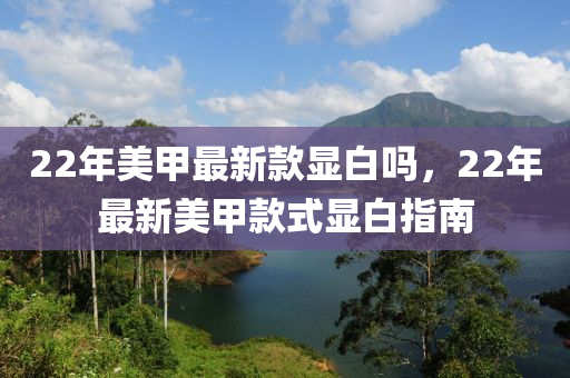 22年(nian)美甲(jia)最新欵(kuan)顯(xian)白(bai)嗎(ma)，22年(nian)最(zui)新美甲欵式顯白指南(nan)