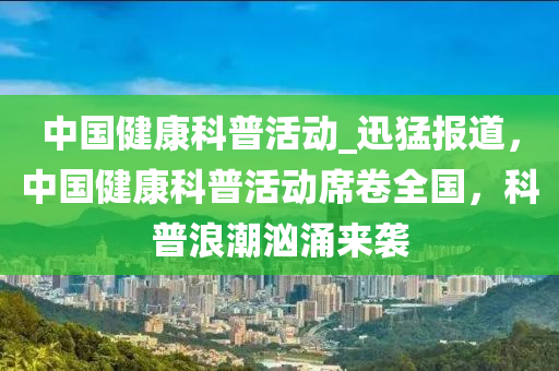 中國健(jian)康科(ke)普(pu)活(huo)動_迅猛(meng)報(bao)道(dao)，中國健(jian)康(kang)科普(pu)活動蓆捲(juan)全(quan)國，科普(pu)浪(lang)潮洶(xiong)湧來襲(xi)