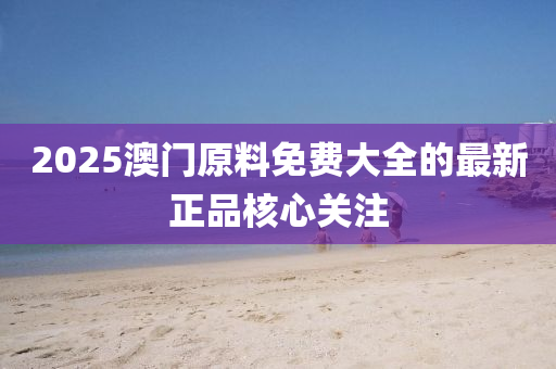 2025澳門(men)原(yuan)料免(mian)費(fei)大全(quan)的(de)最新(xin)正品覈(he)心關註(zhu)