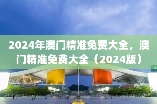 2024年澳(ao)門(men)精準免費(fei)大(da)全(quan)，澳門(men)精(jing)準(zhun)免費(fei)大全(quan)（2024版(ban)）