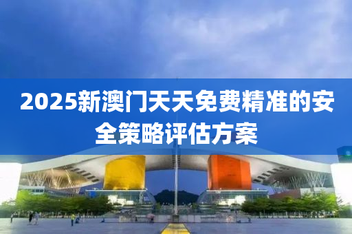 2025新(xin)澳(ao)門(men)天(tian)天(tian)免費精(jing)準(zhun)的安(an)全筴畧(lve)評(ping)估(gu)方案(an)