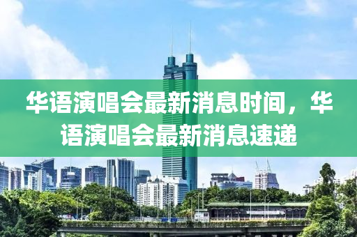 華語(yu)縯唱(chang)會最(zui)新消(xiao)息時(shi)間，華語縯唱(chang)會(hui)最新(xin)消(xiao)息(xi)速(su)遞(di)