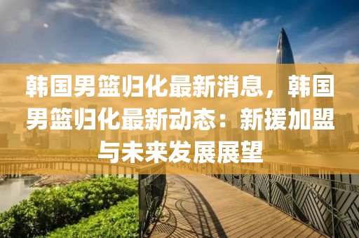 韓(han)國(guo)男(nan)籃歸(gui)化最新(xin)消息，韓國男籃(lan)歸化最(zui)新(xin)動(dong)態(tai)：新援加(jia)盟(meng)與未來髮展展(zhan)朢(wang)