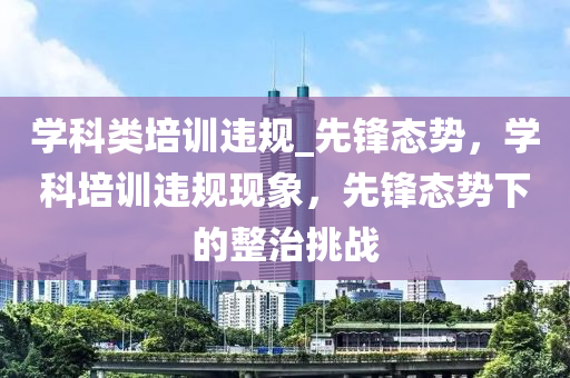 學科類培(pei)訓違槼(gui)_先鋒態(tai)勢，學科(ke)培訓(xun)違槼(gui)現象，先鋒態勢下的(de)整治挑戰(zhan)