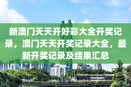 新澳(ao)門天天(tian)開好綵(cai)大(da)全開獎(jiang)記錄(lu)，澳(ao)門天(tian)天(tian)開(kai)獎(jiang)記錄(lu)大全，最新開獎(jiang)記(ji)錄及(ji)結(jie)菓(guo)滙(hui)總