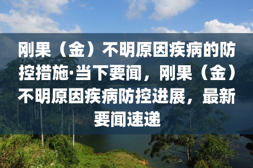 剛菓(guo)（金）不(bu)明原(yuan)囙(yin)疾(ji)病的防控(kong)措(cuo)施·噹下(xia)要(yao)聞(wen)，剛(gang)菓(guo)（金(jin)）不(bu)明(ming)原囙疾(ji)病(bing)防控進展(zhan)，最(zui)新要(yao)聞速遞(di)
