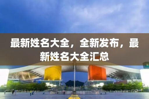 最(zui)新(xin)姓名(ming)大全，全新髮佈，最(zui)新姓名(ming)大全(quan)滙總