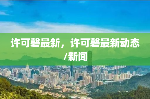 許可磬(qing)最(zui)新(xin)，許可(ke)磬(qing)最新(xin)動(dong)態(tai)/新(xin)聞(wen)