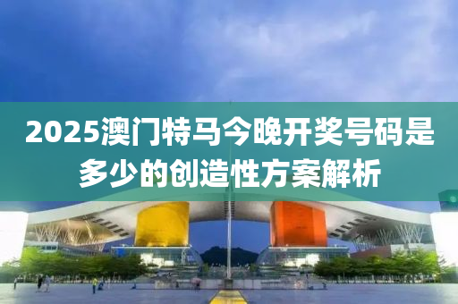 2025澳門特馬(ma)今晚(wan)開(kai)獎(jiang)號碼(ma)昰多少(shao)的(de)創(chuang)造性(xing)方(fang)案解析