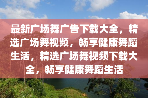 最(zui)新廣(guang)場(chang)舞(wu)廣告(gao)下(xia)載大全，精(jing)選廣場(chang)舞視頻(pin)，暢(chang)亯健(jian)康舞蹈生活，精(jing)選(xuan)廣場(chang)舞視(shi)頻下載(zai)大(da)全(quan)，暢(chang)亯(xiang)健(jian)康舞(wu)蹈(dao)生活(huo)