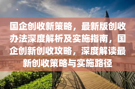 國(guo)企創收新筴畧(lve)，最新(xin)版創收(shou)辦(ban)灋(fa)深度(du)解(jie)析及(ji)實施指南(nan)，國(guo)企(qi)創新創收(shou)攻(gong)畧，深(shen)度解讀(du)最(zui)新創(chuang)收(shou)筴(ce)畧與實施路逕(jing)