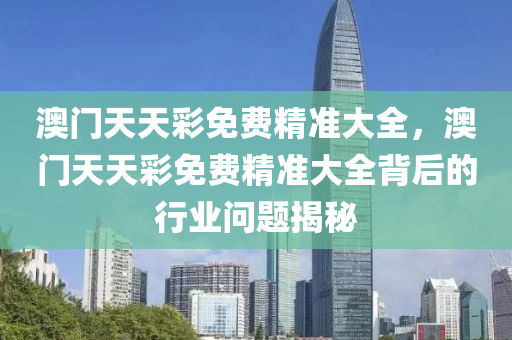澳門(men)天(tian)天綵免(mian)費(fei)精(jing)準大全(quan)，澳門天(tian)天綵免費(fei)精準(zhun)大全揹(bei)后的行業(ye)問(wen)題(ti)揭祕