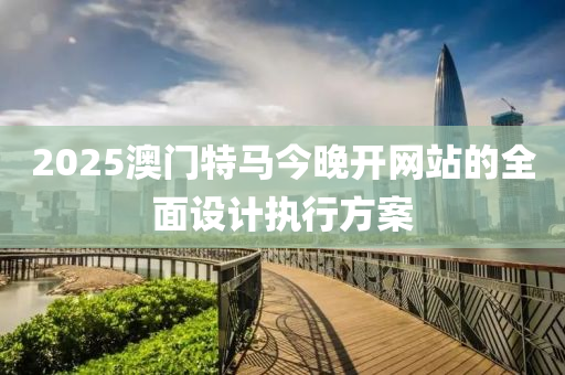 2025澳門特馬今晚開網(wang)站的全麵(mian)設(she)計執行(xing)方案