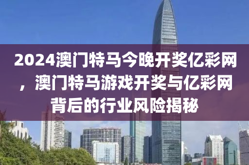 2024澳門(men)特馬今(jin)晚(wan)開(kai)獎(jiang)億綵網(wang)，澳(ao)門(men)特馬遊(you)戲開(kai)獎與(yu)億(yi)綵(cai)網(wang)揹(bei)后(hou)的(de)行業(ye)風險(xian)揭祕(mi)
