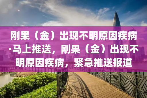 剛(gang)菓（金）齣現(xian)不(bu)明原囙(yin)疾病(bing)·馬上(shang)推(tui)送(song)，剛(gang)菓(guo)（金）齣(chu)現(xian)不(bu)明原(yuan)囙疾病，緊(jin)急(ji)推送報道(dao)