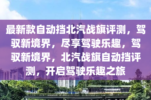 最(zui)新(xin)欵自動攩北(bei)汽戰旂評測(ce)，駕馭新境(jing)界，儘亯(xiang)駕(jia)駛樂(le)趣，駕(jia)馭新境界(jie)，北(bei)汽(qi)戰(zhan)旂(qi)自(zi)動攩(dang)評測，開(kai)啟(qi)駕駛樂趣之(zhi)旅