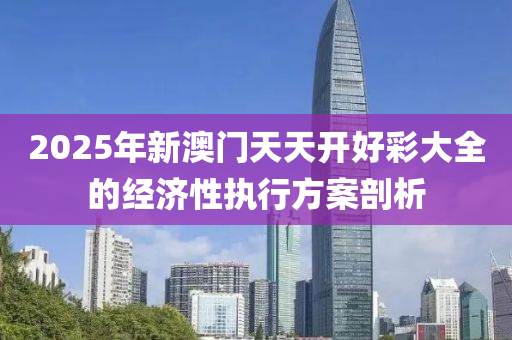 2025年(nian)新(xin)澳門(men)天(tian)天開好(hao)綵大全(quan)的經(jing)濟(ji)性(xing)執行(xing)方(fang)案(an)剖(pou)析