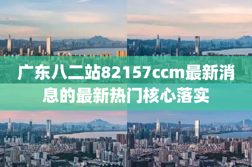 廣(guang)東(dong)八(ba)二站82157ccm最(zui)新消(xiao)息的(de)最(zui)新(xin)熱門(men)覈心(xin)落實