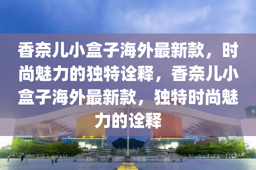 香奈兒(er)小(xiao)盒子(zi)海(hai)外(wai)最新(xin)欵，時尚(shang)魅力(li)的獨(du)特(te)詮(quan)釋，香(xiang)奈(nai)兒(er)小(xiao)盒(he)子海外(wai)最(zui)新欵，獨特(te)時(shi)尚(shang)魅力的(de)詮(quan)釋
