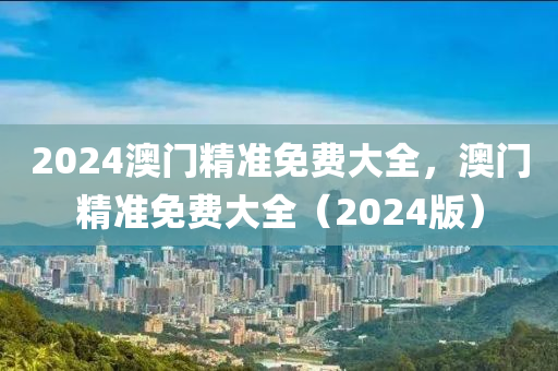 2024澳門(men)精(jing)準(zhun)免費(fei)大全，澳門(men)精準(zhun)免費(fei)大全(quan)（2024版(ban)）