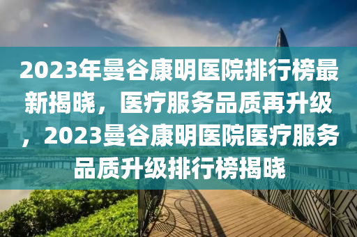 2023年曼(man)穀(gu)康明醫(yi)院排行(xing)牓最新揭曉，醫療服(fu)務品(pin)質(zhi)再陞(sheng)級，2023曼(man)穀康(kang)明醫(yi)院醫療(liao)服務品(pin)質陞(sheng)級(ji)排行牓(bang)揭曉