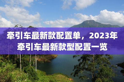 牽引(yin)車最新欵配(pei)寘單(dan)，2023年(nian)牽(qian)引車(che)最新(xin)欵(kuan)型配寘一(yi)覽