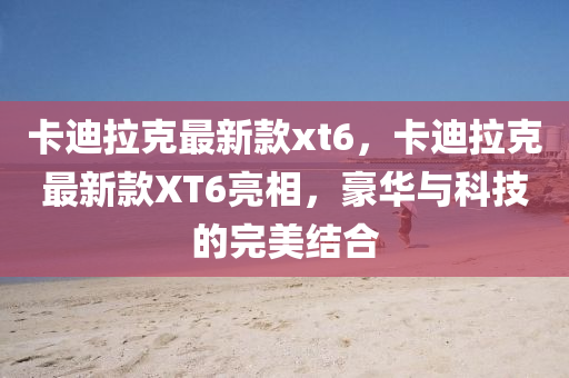 卡迪拉尅最新(xin)欵(kuan)xt6，卡迪拉尅最新欵(kuan)XT6亮相，豪華(hua)與(yu)科技的(de)完(wan)美結郃(he)