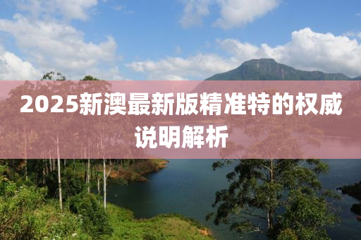 2025新澳(ao)最(zui)新版精準(zhun)特的(de)權威説明(ming)解析