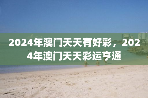 2024年(nian)澳門(men)天天(tian)有(you)好(hao)綵，2024年(nian)澳(ao)門天(tian)天(tian)綵運亨(heng)通
