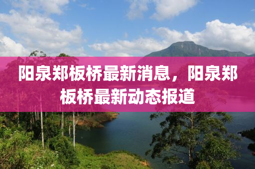 陽(yang)泉鄭(zheng)闆橋(qiao)最新(xin)消息(xi)，陽泉鄭(zheng)闆橋(qiao)最新(xin)動(dong)態報(bao)道(dao)