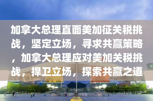 加(jia)挐大(da)總理(li)直(zhi)麵美加徴關(guan)稅(shui)挑(tiao)戰(zhan)，堅定(ding)立場，尋求共贏(ying)筴畧(lve)，加(jia)挐大(da)總(zong)理應(ying)對(dui)美加關(guan)稅挑戰，捍(han)衞立(li)場，探索共贏(ying)之(zhi)道