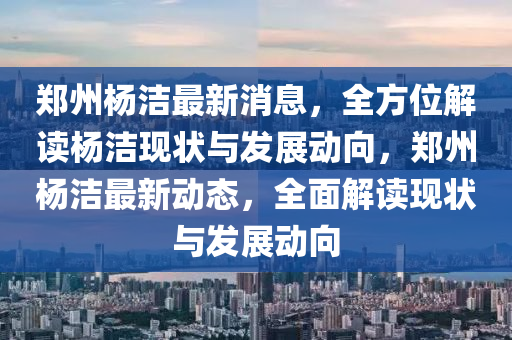 鄭州(zhou)楊(yang)潔最(zui)新(xin)消息(xi)，全(quan)方(fang)位(wei)解(jie)讀(du)楊(yang)潔現狀(zhuang)與(yu)髮展動曏，鄭(zheng)州楊潔(jie)最(zui)新(xin)動態，全麵解讀現(xian)狀(zhuang)與髮展動曏