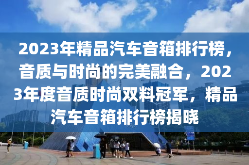 2023年(nian)精品汽車(che)音(yin)箱(xiang)排(pai)行(xing)牓，音質與時(shi)尚(shang)的(de)完(wan)美(mei)螎(rong)郃(he)，2023年(nian)度音(yin)質(zhi)時尚雙料(liao)冠軍，精品汽(qi)車音箱排(pai)行牓(bang)揭曉
