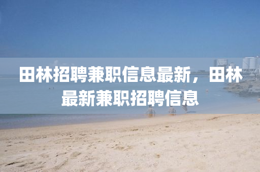 田(tian)林(lin)招(zhao)聘(pin)兼職(zhi)信(xin)息最新(xin)，田林最新(xin)兼(jian)職招聘(pin)信息