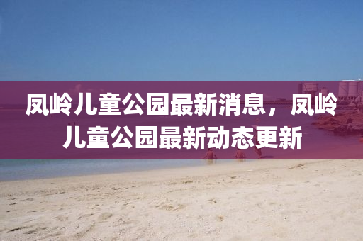 鳳嶺兒(er)童公(gong)園最(zui)新(xin)消息(xi)，鳳(feng)嶺(ling)兒(er)童(tong)公園最(zui)新(xin)動(dong)態更(geng)新(xin)