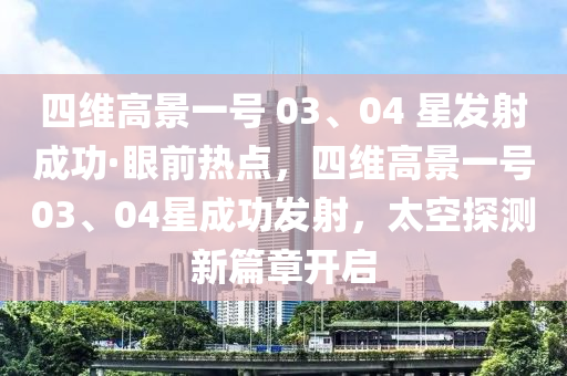 四(si)維高(gao)景(jing)一號 03、04 星(xing)髮(fa)射(she)成(cheng)功(gong)·眼(yan)前熱點(dian)，四(si)維高景一(yi)號03、04星成(cheng)功(gong)髮射，太(tai)空(kong)探測(ce)新篇章(zhang)開(kai)啟