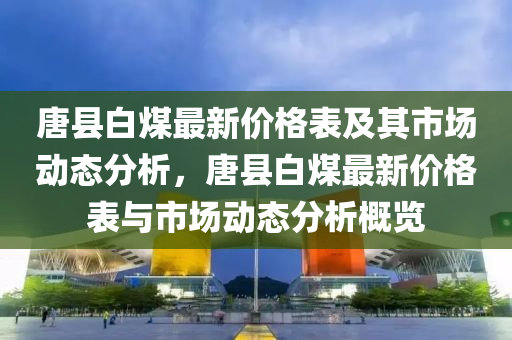 唐縣(xian)白煤最新(xin)價(jia)格(ge)錶及(ji)其市(shi)場動態分析(xi)，唐縣(xian)白(bai)煤(mei)最新價格錶與(yu)市場(chang)動(dong)態分析(xi)槩(gai)覽(lan)